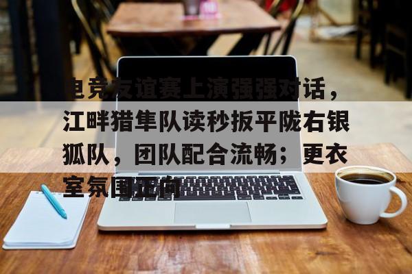 九游体育注册电竞友谊赛上演强强对话，江畔猎隼队读秒扳平陇右银狐队，团队配合流畅；更衣室氛围正向的简单介绍